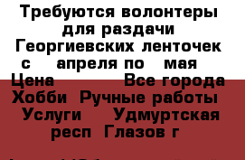 Требуются волонтеры для раздачи Георгиевских ленточек с 30 апреля по 9 мая. › Цена ­ 2 000 - Все города Хобби. Ручные работы » Услуги   . Удмуртская респ.,Глазов г.